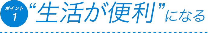 ポイント1　生活が便利になる